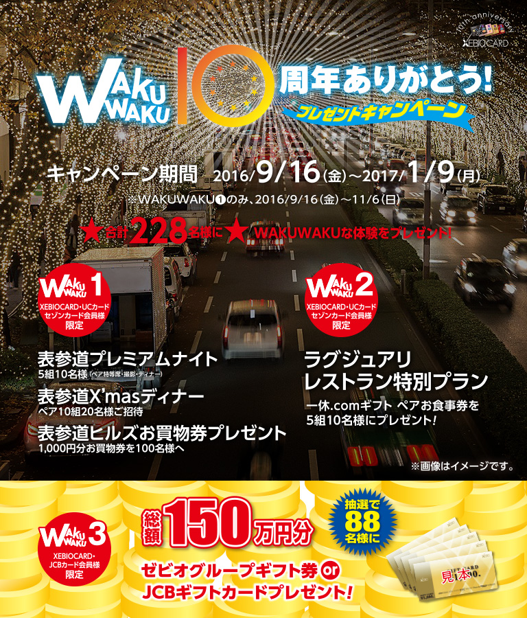 WAKUWAKU10周年ありがとう！プレゼントキャンペーン キャンペーン期間 2016/9/16(金)~2017/1/9(月)WAKUWAKU1のみ、2016/9/16(金)~11/6(日)★合計228名様に★WAKUWAKUな体験をプレゼント！ [WAKUWAKU1 XEBIOCARD・UCカード セゾンカード会員様限定] 表参道プレミアムナイト 5組10名様(ペア特等席・撮影・ディナー) 表参道X'masディナー ペア10組20名様ご招待 表参道ヒルズお買物券プレゼント 1,000円分お買物券を100名様へ [WAKUWAKU2 XEBIOCARD・UCカード セゾンカード会員様限定] ラグジュアリレストラン特別プラン 一休.comギフト ペアお食事券5組10名様にプレゼント！ [WAKUWAKU3 XEBIOCARD・JCBカード会員様限定] 総額150万円分 抽選で88名様に ゼビオグループギフト券orJCBギフトカードプレゼント！