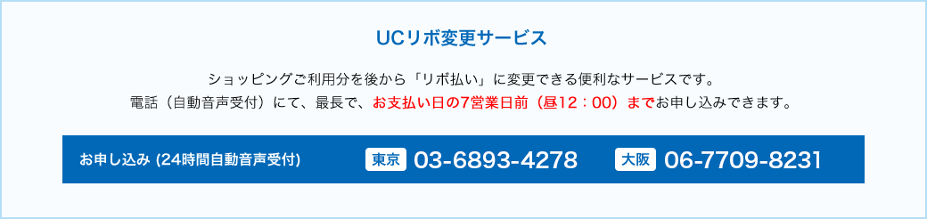 UCリボ変更サービス ショッピングご利用文を後から「リボ払い」に変更できる便利なサービスです。電話(自動音声受付)にて、最長で、お支払い日の7営業日前（昼12:00）までお申し込みできます。