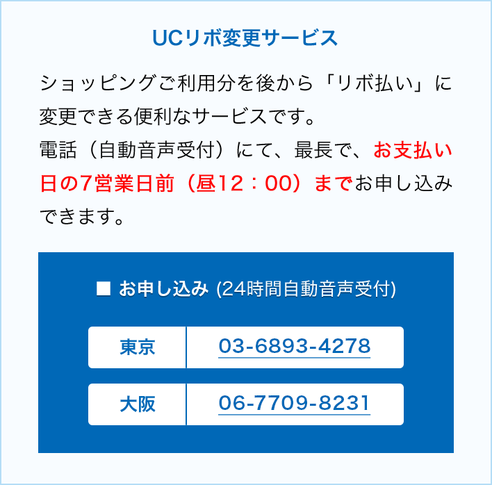 UCリボ変更サービス ショッピングご利用文を後から「リボ払い」に変更できる便利なサービスです。電話(自動音声受付)にて、最長で、お支払い日の7営業日前（昼12:00）までお申し込みできます。