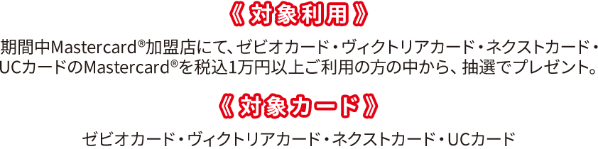 《対象利用》期間中Mastercard®加盟店にて、ゼビオカード・ヴィクトリアカード・ネクストカード・
UCカードのMastercard®を税込1万円以上ご利用の方の中から、抽選でプレゼント。《対象カード》ゼビオカード・ヴィクトリアカード・ネクストカード・UCカード