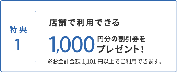 特典1 店舗で利用できる1,000円分の割引券をプレゼント!